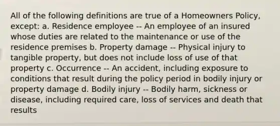 All of the following definitions are true of a Homeowners Policy, except: a. Residence employee -- An employee of an insured whose duties are related to the maintenance or use of the residence premises b. Property damage -- Physical injury to tangible property, but does not include loss of use of that property c. Occurrence -- An accident, including exposure to conditions that result during the policy period in bodily injury or property damage d. Bodily injury -- Bodily harm, sickness or disease, including required care, loss of services and death that results