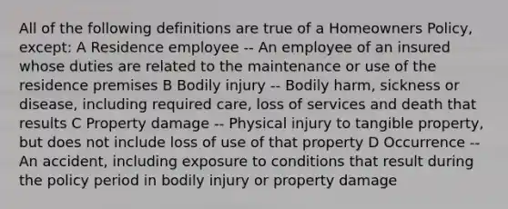 All of the following definitions are true of a Homeowners Policy, except: A Residence employee -- An employee of an insured whose duties are related to the maintenance or use of the residence premises B Bodily injury -- Bodily harm, sickness or disease, including required care, loss of services and death that results C Property damage -- Physical injury to tangible property, but does not include loss of use of that property D Occurrence -- An accident, including exposure to conditions that result during the policy period in bodily injury or property damage