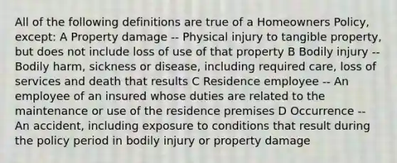 All of the following definitions are true of a Homeowners Policy, except: A Property damage -- Physical injury to tangible property, but does not include loss of use of that property B Bodily injury -- Bodily harm, sickness or disease, including required care, loss of services and death that results C Residence employee -- An employee of an insured whose duties are related to the maintenance or use of the residence premises D Occurrence -- An accident, including exposure to conditions that result during the policy period in bodily injury or property damage