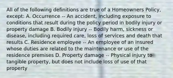 All of the following definitions are true of a Homeowners Policy, except: A. Occurrence -- An accident, including exposure to conditions that result during the policy period in bodily injury or property damage B. Bodily injury -- Bodily harm, sickness or disease, including required care, loss of services and death that results C. Residence employee -- An employee of an insured whose duties are related to the maintenance or use of the residence premises D. Property damage -- Physical injury to tangible property, but does not include loss of use of that property