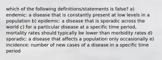 which of the following definitions/statements is false? a) endemic: a disease that is constantly present at low levels in a population b) epidemic: a disease that is sporadic across the world c) for a particular disease at a specific time period, mortality rates should typically be lower than morbidity rates d) sporadic: a disease that affects a population only occasionally e) incidence: number of new cases of a disease in a specific time period