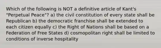 Which of the following is NOT a definitive article of Kant's "Perpetual Peace"? a) the civil constitution of every state shall be Republican b) the democratic franchise shall be extended to each citizen equally c) the Right of Nations shall be based on a Federation of Free States d) cosmopolitan right shall be limited to conditions of inverse hospitality