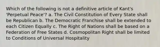 Which of the following is not a definitive article of Kant's 'Perpetual Peace'? a. The Civil Constitution of Every State shall be Republican b. The Democratic Franchise shall be extended to each Citizen Equally c. The Right of Nations shall be based on a Federation of Free States d. Cosmopolitan Right shall be limited to Conditions of Universal Hospitality