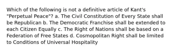 Which of the following is not a definitive article of Kant's "Perpetual Peace"? a. The Civil Constitution of Every State shall be Republican b. The Democratic Franchise shall be extended to each Citizen Equally c. The Right of Nations shall be based on a Federation of Free States d. Cosmopolitan Right shall be limited to Conditions of Universal Hospitality