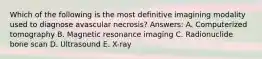 Which of the following is the most definitive imagining modality used to diagnose avascular necrosis? Answers: A. Computerized tomography B. Magnetic resonance imaging C. Radionuclide bone scan D. Ultrasound E. X-ray