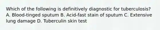 Which of the following is definitively diagnostic for tuberculosis? A. Blood-tinged sputum B. Acid-fast stain of sputum C. Extensive lung damage D. Tuberculin skin test