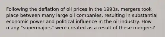 Following the deflation of oil prices in the 1990s, mergers took place between many large oil companies, resulting in substantial economic power and political influence in the oil industry. How many "supermajors" were created as a result of these mergers?