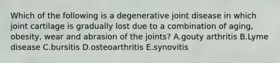 Which of the following is a degenerative joint disease in which joint cartilage is gradually lost due to a combination of aging, obesity, wear and abrasion of the joints? A.gouty arthritis B.Lyme disease C.bursitis D.osteoarthritis E.synovitis