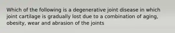 Which of the following is a degenerative joint disease in which joint cartilage is gradually lost due to a combination of aging, obesity, wear and abrasion of the joints