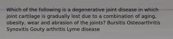 Which of the following is a degenerative joint disease in which joint cartilage is gradually lost due to a combination of aging, obesity, wear and abrasion of the joints? Bursitis Osteoarthritis Synovitis Gouty arthritis Lyme disease