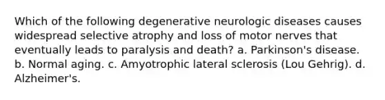 Which of the following degenerative neurologic diseases causes widespread selective atrophy and loss of motor nerves that eventually leads to paralysis and death? a. Parkinson's disease. b. Normal aging. c. Amyotrophic lateral sclerosis (Lou Gehrig). d. Alzheimer's.