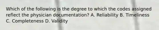 Which of the following is the degree to which the codes assigned reflect the physician documentation? A. Reliability B. Timeliness C. Completeness D. Validity