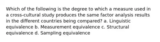 Which of the following is the degree to which a measure used in a cross-cultural study produces the same factor analysis results in the different countries being compared? a. Linguistic equivalence b. Measurement equivalence c. Structural equivalence d. Sampling equivalence