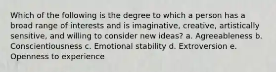 Which of the following is the degree to which a person has a broad range of interests and is imaginative, creative, artistically sensitive, and willing to consider new ideas? a. Agreeableness b. Conscientiousness c. Emotional stability d. Extroversion e. Openness to experience