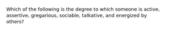 Which of the following is the degree to which someone is active, assertive, gregarious, sociable, talkative, and energized by others?