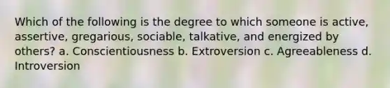 Which of the following is the degree to which someone is active, assertive, gregarious, sociable, talkative, and energized by others? a. Conscientiousness b. Extroversion c. Agreeableness d. Introversion