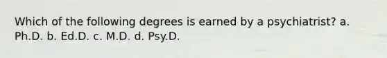 Which of the following degrees is earned by a psychiatrist? a. Ph.D. b. Ed.D. c. M.D. d. Psy.D.