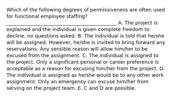 Which of the following degrees of permissiveness are often used for functional employee staffing? _____________________________________________ A. The project is explained and the individual is given complete freedom to decline, no questions asked. B. The individual is told that he/she will be assigned. However, he/she is invited to bring forward any reservations. Any sensible reason will allow him/her to be excused from the assignment. C. The individual is assigned to the project. Only a significant personal or career preference is acceptable as a reason for excusing him/her from the project. D. The individual is assigned as he/she would be to any other work assignment. Only an emergency can excuse him/her from serving on the project team. E. C and D are possible.