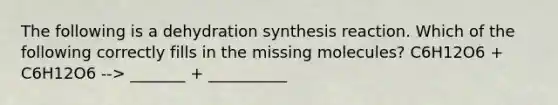 The following is a dehydration synthesis reaction. Which of the following correctly fills in the missing molecules? C6H12O6 + C6H12O6 --> _______ + __________