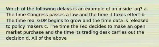 Which of the following delays is an example of an inside lag? a. The time Congress passes a law and the time it takes effect b. The time real GDP begins to grow and the time data is released to policy makers c. The time the Fed decides to make an open market purchase and the time its trading desk carries out the decision d. All of the above