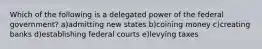 Which of the following is a delegated power of the federal government? a)admitting new states b)coining money c)creating banks d)establishing federal courts e)levying taxes