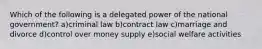 Which of the following is a delegated power of the national government? a)criminal law b)contract law c)marriage and divorce d)control over money supply e)social welfare activities