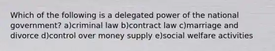 Which of the following is a delegated power of the national government? a)criminal law b)contract law c)marriage and divorce d)control over money supply e)social welfare activities