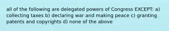 all of the following are delegated powers of Congress EXCEPT: a) collecting taxes b) declaring war and making peace c) granting patents and copyrights d) none of the above