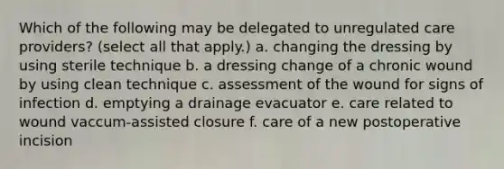 Which of the following may be delegated to unregulated care providers? (select all that apply.) a. changing the dressing by using sterile technique b. a dressing change of a chronic wound by using clean technique c. assessment of the wound for signs of infection d. emptying a drainage evacuator e. care related to wound vaccum-assisted closure f. care of a new postoperative incision