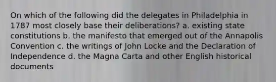 On which of the following did the delegates in Philadelphia in 1787 most closely base their deliberations? a. existing state constitutions b. the manifesto that emerged out of the Annapolis Convention c. the writings of John Locke and the Declaration of Independence d. the Magna Carta and other English historical documents