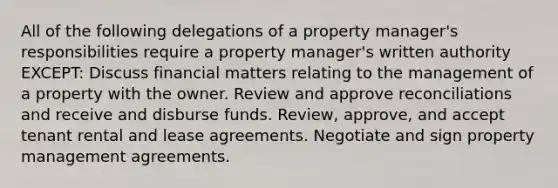 All of the following delegations of a property manager's responsibilities require a property manager's written authority EXCEPT: Discuss financial matters relating to the management of a property with the owner. Review and approve reconciliations and receive and disburse funds. Review, approve, and accept tenant rental and lease agreements. Negotiate and sign property management agreements.