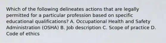 Which of the following delineates actions that are legally permitted for a particular profession based on specific educational qualifications? A. Occupational Health and Safety Administration (OSHA) B. Job description C. Scope of practice D. Code of ethics