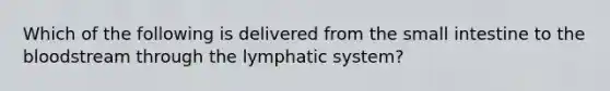 Which of the following is delivered from the small intestine to the bloodstream through the lymphatic system?