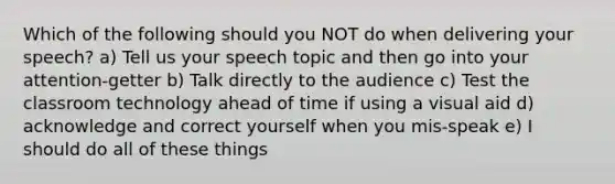 Which of the following should you NOT do when delivering your speech? a) Tell us your speech topic and then go into your attention-getter b) Talk directly to the audience c) Test the classroom technology ahead of time if using a visual aid d) acknowledge and correct yourself when you mis-speak e) I should do all of these things