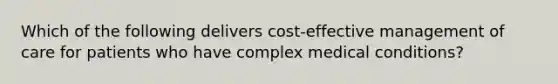 Which of the following delivers cost-effective management of care for patients who have complex medical conditions?