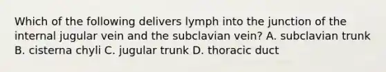 Which of the following delivers lymph into the junction of the internal jugular vein and the subclavian vein? A. subclavian trunk B. cisterna chyli C. jugular trunk D. thoracic duct