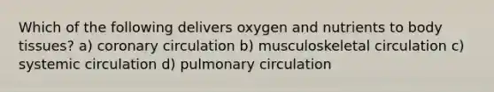 Which of the following delivers oxygen and nutrients to body tissues? a) coronary circulation b) musculoskeletal circulation c) systemic circulation d) pulmonary circulation