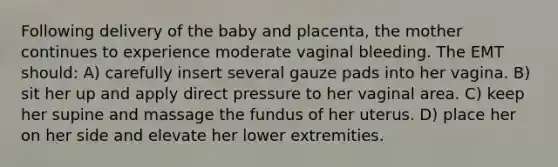 Following delivery of the baby and placenta, the mother continues to experience moderate vaginal bleeding. The EMT should: A) carefully insert several gauze pads into her vagina. B) sit her up and apply direct pressure to her vaginal area. C) keep her supine and massage the fundus of her uterus. D) place her on her side and elevate her lower extremities.