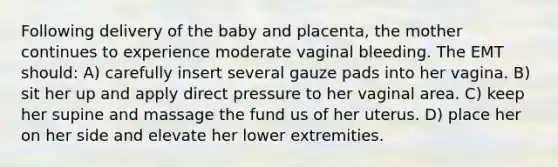 Following delivery of the baby and placenta, the mother continues to experience moderate vaginal bleeding. The EMT should: A) carefully insert several gauze pads into her vagina. B) sit her up and apply direct pressure to her vaginal area. C) keep her supine and massage the fund us of her uterus. D) place her on her side and elevate her lower extremities.