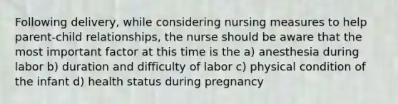 Following delivery, while considering nursing measures to help parent-child relationships, the nurse should be aware that the most important factor at this time is the a) anesthesia during labor b) duration and difficulty of labor c) physical condition of the infant d) health status during pregnancy