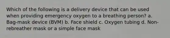 Which of the following is a delivery device that can be used when providing emergency oxygen to a breathing person? a. Bag-mask device (BVM) b. Face shield c. Oxygen tubing d. Non-rebreather mask or a simple face mask