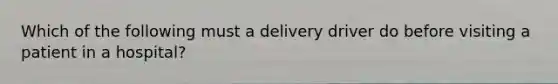 Which of the following must a delivery driver do before visiting a patient in a hospital?