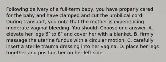 Following delivery of a full-term baby, you have properly cared for the baby and have clamped and cut the umbilical cord. During transport, you note that the mother is experiencing moderate vaginal bleeding. You should: Choose one answer. A. elevate her legs 6″ to 8″ and cover her with a blanket. B. firmly massage the uterine fundus with a circular motion. C. carefully insert a sterile trauma dressing into her vagina. D. place her legs together and position her on her left side.