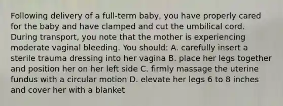 Following delivery of a full-term baby, you have properly cared for the baby and have clamped and cut the umbilical cord. During transport, you note that the mother is experiencing moderate vaginal bleeding. You should: A. carefully insert a sterile trauma dressing into her vagina B. place her legs together and position her on her left side C. firmly massage the uterine fundus with a circular motion D. elevate her legs 6 to 8 inches and cover her with a blanket