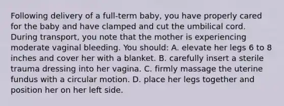 Following delivery of a full-term baby, you have properly cared for the baby and have clamped and cut the umbilical cord. During transport, you note that the mother is experiencing moderate vaginal bleeding. You should: A. elevate her legs 6 to 8 inches and cover her with a blanket. B. carefully insert a sterile trauma dressing into her vagina. C. firmly massage the uterine fundus with a circular motion. D. place her legs together and position her on her left side.