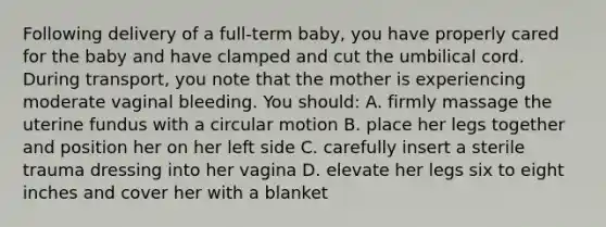 Following delivery of a full-term baby, you have properly cared for the baby and have clamped and cut the umbilical cord. During transport, you note that the mother is experiencing moderate vaginal bleeding. You should: A. firmly massage the uterine fundus with a circular motion B. place her legs together and position her on her left side C. carefully insert a sterile trauma dressing into her vagina D. elevate her legs six to eight inches and cover her with a blanket