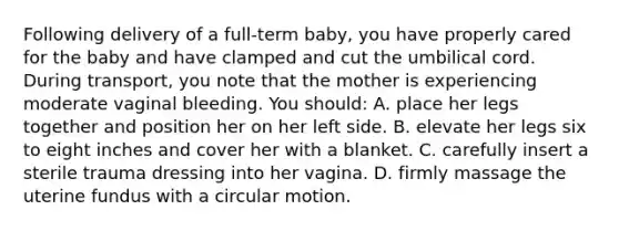 Following delivery of a full-term baby, you have properly cared for the baby and have clamped and cut the umbilical cord. During transport, you note that the mother is experiencing moderate vaginal bleeding. You should: A. place her legs together and position her on her left side. B. elevate her legs six to eight inches and cover her with a blanket. C. carefully insert a sterile trauma dressing into her vagina. D. firmly massage the uterine fundus with a circular motion.