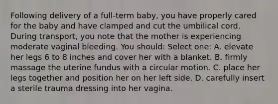 Following delivery of a full-term baby, you have properly cared for the baby and have clamped and cut the umbilical cord. During transport, you note that the mother is experiencing moderate vaginal bleeding. You should: Select one: A. elevate her legs 6 to 8 inches and cover her with a blanket. B. firmly massage the uterine fundus with a circular motion. C. place her legs together and position her on her left side. D. carefully insert a sterile trauma dressing into her vagina.