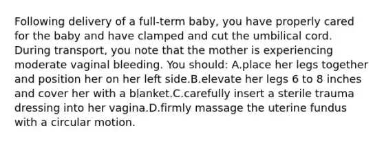 Following delivery of a full-term baby, you have properly cared for the baby and have clamped and cut the umbilical cord. During transport, you note that the mother is experiencing moderate vaginal bleeding. You should: A.place her legs together and position her on her left side.B.elevate her legs 6 to 8 inches and cover her with a blanket.C.carefully insert a sterile trauma dressing into her vagina.D.firmly massage the uterine fundus with a circular motion.