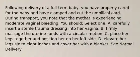 Following delivery of a full-term baby, you have properly cared for the baby and have clamped and cut the umbilical cord. During transport, you note that the mother is experiencing moderate vaginal bleeding. You should: Select one: A. carefully insert a sterile trauma dressing into her vagina. B. firmly massage the uterine funds with a circular motion. C. place her legs together and position her on her left side. D. elevate her legs six to eight inches and cover her with a blanket. See Normal Delivery